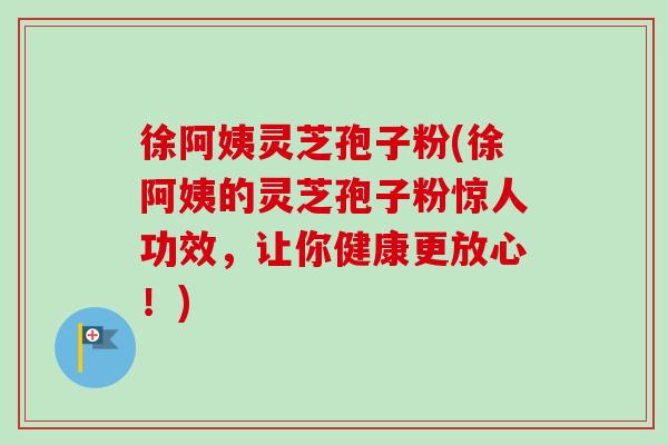 徐阿姨灵芝孢子粉(徐阿姨的灵芝孢子粉惊人功效，让你健康更放心！)