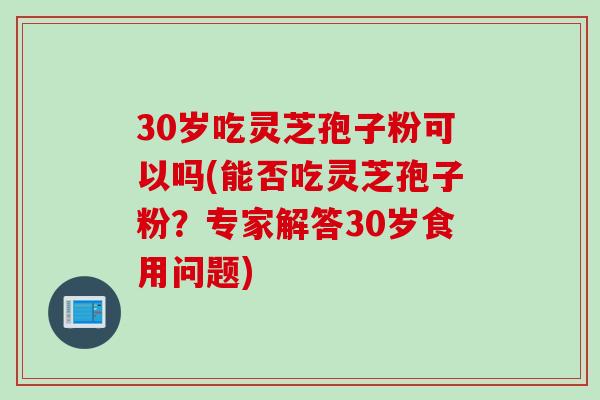 30岁吃灵芝孢子粉可以吗(能否吃灵芝孢子粉？专家解答30岁食用问题)