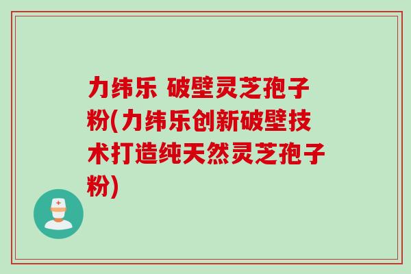 力纬乐 破壁灵芝孢子粉(力纬乐创新破壁技术打造纯天然灵芝孢子粉)
