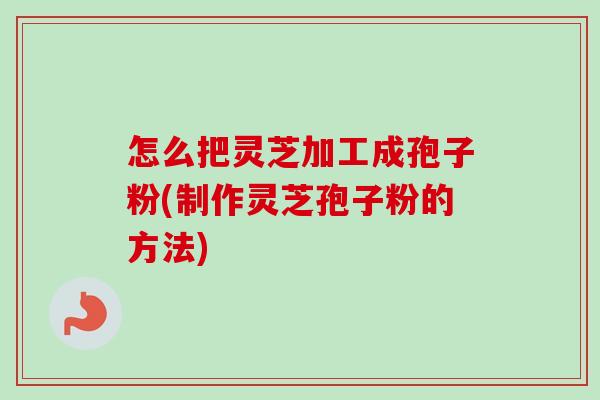 怎么把灵芝加工成孢子粉(制作灵芝孢子粉的方法)