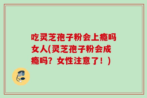 吃灵芝孢子粉会上瘾吗女人(灵芝孢子粉会成瘾吗？女性注意了！)