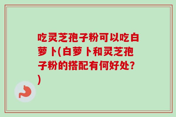 吃灵芝孢子粉可以吃白萝卜(白萝卜和灵芝孢子粉的搭配有何好处？)