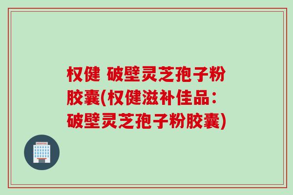 权健 破壁灵芝孢子粉胶囊(权健滋补佳品：破壁灵芝孢子粉胶囊)