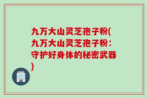 九万大山灵芝孢子粉(九万大山灵芝孢子粉：守护好身体的秘密武器)