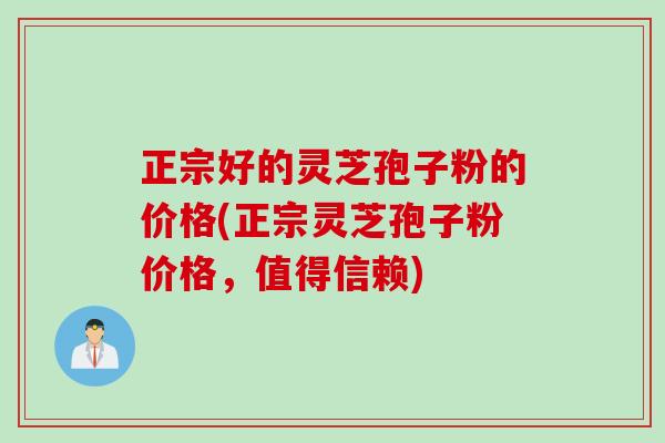 正宗好的灵芝孢子粉的价格(正宗灵芝孢子粉价格，值得信赖)