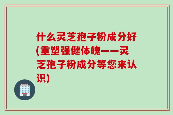 什么灵芝孢子粉成分好(重塑强健体魄——灵芝孢子粉成分等您来认识)