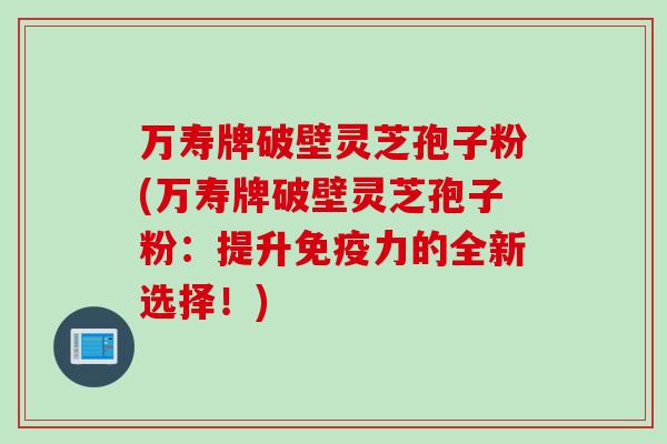 万寿牌破壁灵芝孢子粉(万寿牌破壁灵芝孢子粉：提升免疫力的全新选择！)
