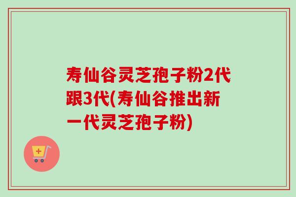 寿仙谷灵芝孢子粉2代跟3代(寿仙谷推出新一代灵芝孢子粉)