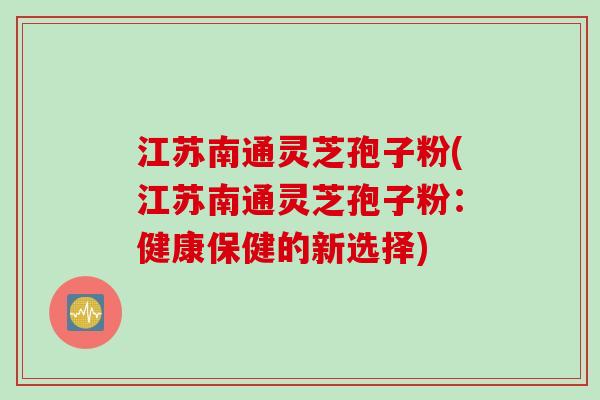 江苏南通灵芝孢子粉(江苏南通灵芝孢子粉：健康保健的新选择)