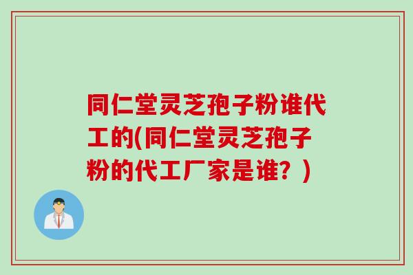 同仁堂灵芝孢子粉谁代工的(同仁堂灵芝孢子粉的代工厂家是谁？)