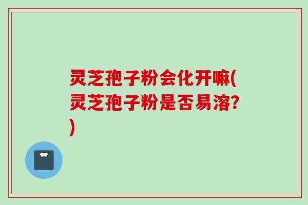 灵芝孢子粉会化开嘛(灵芝孢子粉是否易溶？)