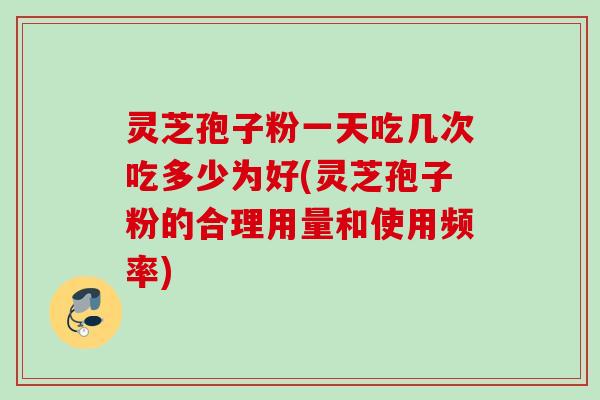 灵芝孢子粉一天吃几次吃多少为好(灵芝孢子粉的合理用量和使用频率)
