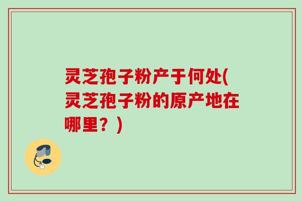 灵芝孢子粉产于何处(灵芝孢子粉的原产地在哪里？)