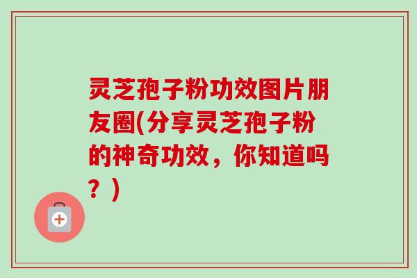 灵芝孢子粉功效图片朋友圈(分享灵芝孢子粉的神奇功效，你知道吗？)