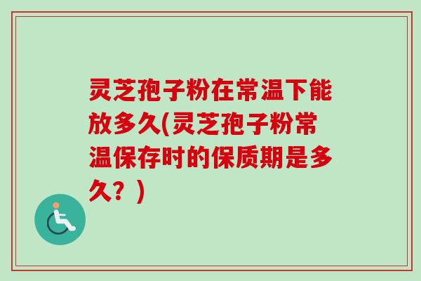 灵芝孢子粉在常温下能放多久(灵芝孢子粉常温保存时的保质期是多久？)