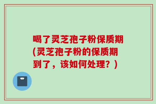 喝了灵芝孢子粉保质期(灵芝孢子粉的保质期到了，该如何处理？)