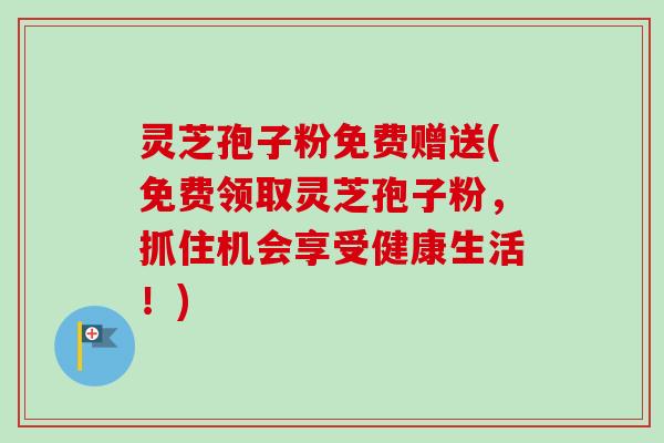 灵芝孢子粉免费赠送(免费领取灵芝孢子粉，抓住机会享受健康生活！)