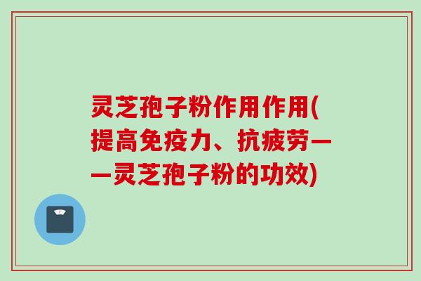 灵芝孢子粉作用作用(提高免疫力、抗疲劳——灵芝孢子粉的功效)