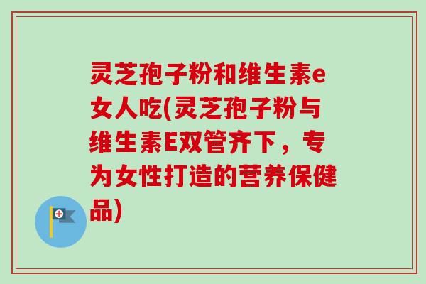 灵芝孢子粉和维生素e女人吃(灵芝孢子粉与维生素E双管齐下，专为女性打造的营养保健品)