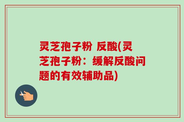 灵芝孢子粉 反酸(灵芝孢子粉：缓解反酸问题的有效辅助品)