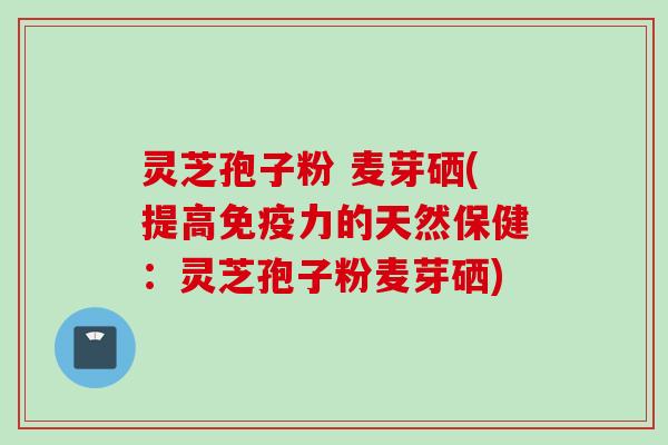 灵芝孢子粉 麦芽硒(提高免疫力的天然保健：灵芝孢子粉麦芽硒)