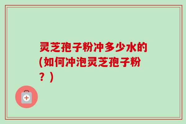 灵芝孢子粉冲多少水的(如何冲泡灵芝孢子粉？)