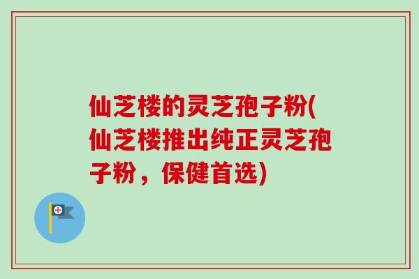 仙芝楼的灵芝孢子粉(仙芝楼推出纯正灵芝孢子粉，保健首选)