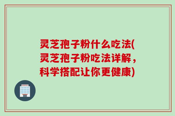 灵芝孢子粉什么吃法(灵芝孢子粉吃法详解，科学搭配让你更健康)