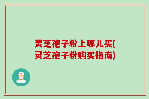 灵芝孢子粉上哪儿买(灵芝孢子粉购买指南)