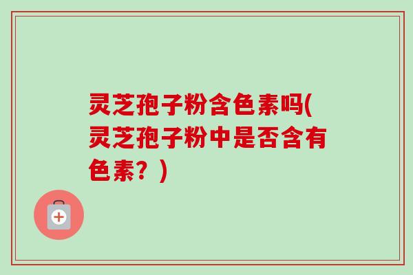 灵芝孢子粉含色素吗(灵芝孢子粉中是否含有色素？)