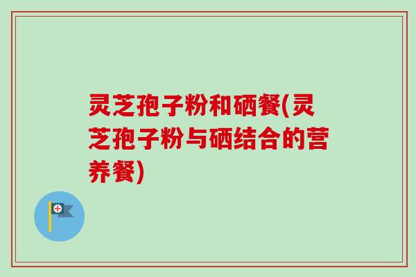 灵芝孢子粉和硒餐(灵芝孢子粉与硒结合的营养餐)