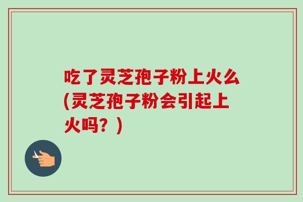 吃了灵芝孢子粉上火么(灵芝孢子粉会引起上火吗？)