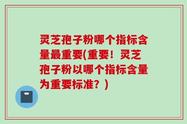 灵芝孢子粉哪个指标含量重要(重要！灵芝孢子粉以哪个指标含量为重要标准？)
