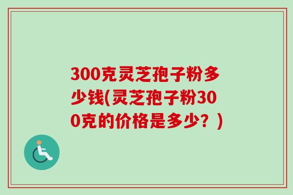 300克灵芝孢子粉多少钱(灵芝孢子粉300克的价格是多少？)