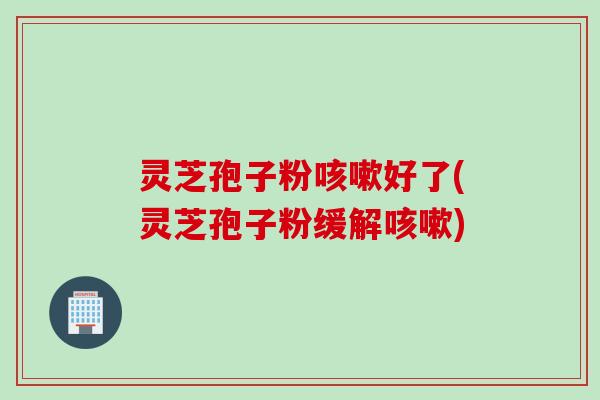灵芝孢子粉咳嗽好了(灵芝孢子粉缓解咳嗽)