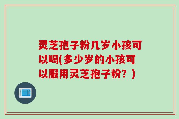 灵芝孢子粉几岁小孩可以喝(多少岁的小孩可以服用灵芝孢子粉？)