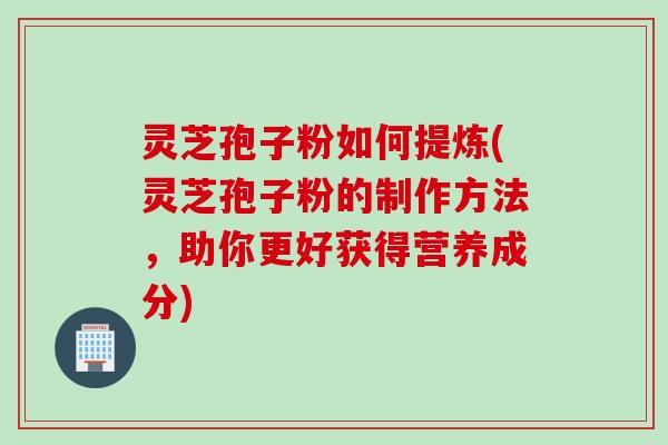 灵芝孢子粉如何提炼(灵芝孢子粉的制作方法，助你更好获得营养成分)