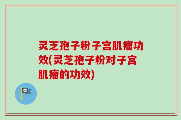 灵芝孢子粉子宫功效(灵芝孢子粉对子宫的功效)