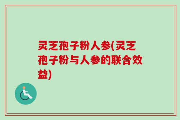 灵芝孢子粉人参(灵芝孢子粉与人参的联合效益)