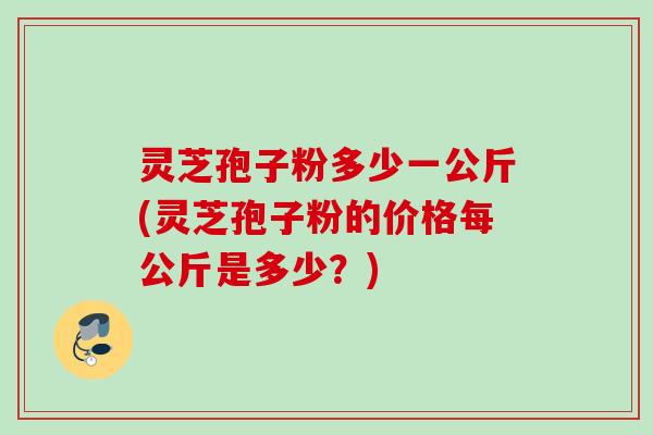 灵芝孢子粉多少一公斤(灵芝孢子粉的价格每公斤是多少？)