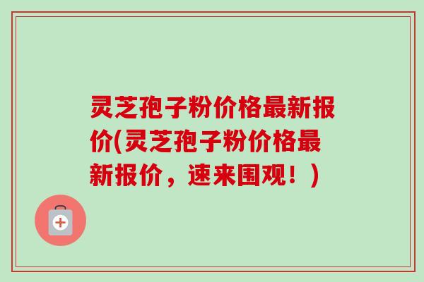 灵芝孢子粉价格新报价(灵芝孢子粉价格新报价，速来围观！)