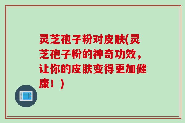 灵芝孢子粉对(灵芝孢子粉的神奇功效，让你的变得更加健康！)