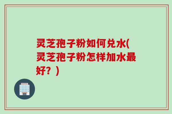 灵芝孢子粉如何兑水(灵芝孢子粉怎样加水好？)