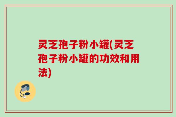 灵芝孢子粉小罐(灵芝孢子粉小罐的功效和用法)