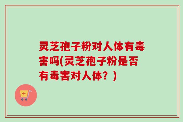 灵芝孢子粉对人体有毒害吗(灵芝孢子粉是否有毒害对人体？)