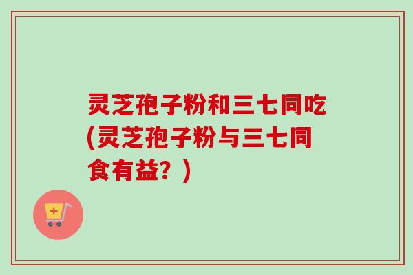 灵芝孢子粉和三七同吃(灵芝孢子粉与三七同食有益？)