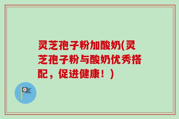 灵芝孢子粉加酸奶(灵芝孢子粉与酸奶优秀搭配，促进健康！)
