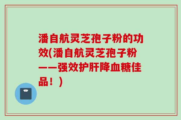 潘自航灵芝孢子粉的功效(潘自航灵芝孢子粉——强效降佳品！)