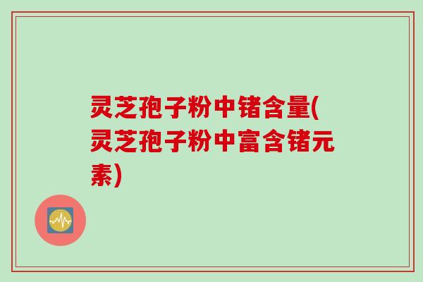 灵芝孢子粉中锗含量(灵芝孢子粉中富含锗元素)