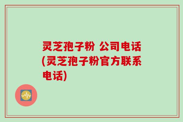 灵芝孢子粉 公司电话(灵芝孢子粉官方联系电话)